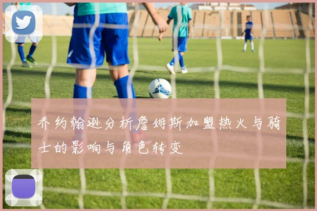 乔约翰逊分析詹姆斯加盟热火与骑士的影响与角色转变