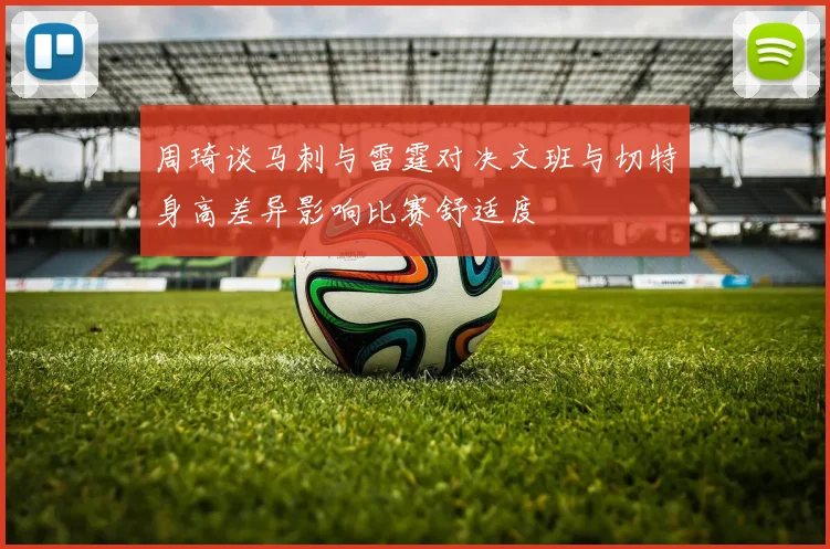 周琦谈马刺与雷霆对决文班与切特身高差异影响比赛舒适度