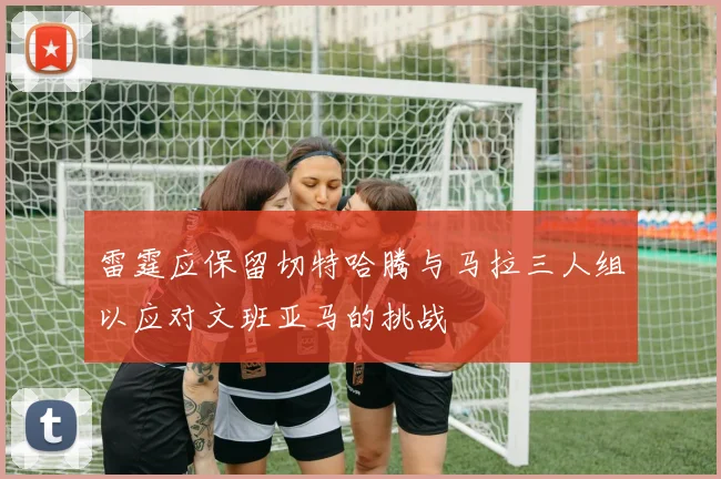 雷霆应保留切特哈腾与马拉三人组以应对文班亚马的挑战
