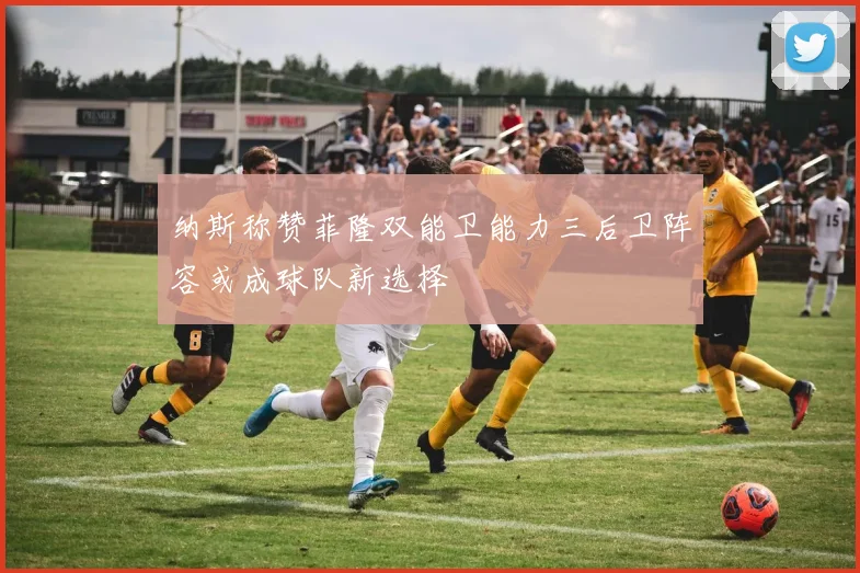 纳斯称赞菲隆双能卫能力三后卫阵容或成球队新选择