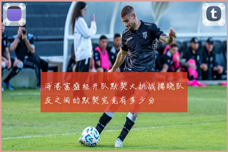 海港富盛经开队默契大挑战揭晓队友之间的默契究竟有多少分