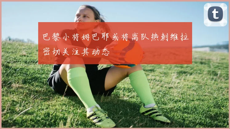 巴黎小将姆巴耶或将离队热刺维拉密切关注其动态