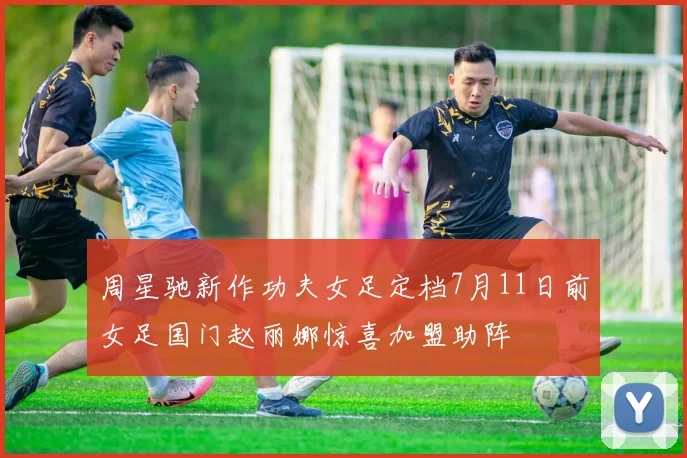 周星驰新作功夫女足定档7月11日前女足国门赵丽娜惊喜加盟助阵