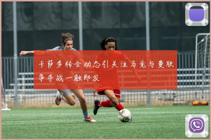 卡萨多转会动态引关注马竞与曼联争夺战一触即发