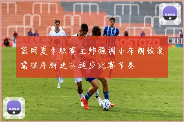 篮网夏季联赛主帅强调小布朗恢复需循序渐进以适应比赛节奏
